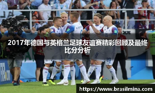 2017年德国与英格兰足球友谊赛精彩回顾及最终比分分析